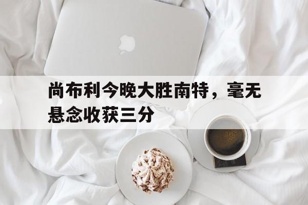 开云体育中国-包含尚布利今晚大胜南特，毫无悬念收获三分的词条